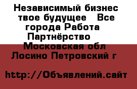 Независимый бизнес-твое будущее - Все города Работа » Партнёрство   . Московская обл.,Лосино-Петровский г.